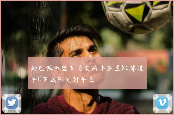 姆巴佩加盟皇马前两季狂轰86球追平C罗成队史射手王