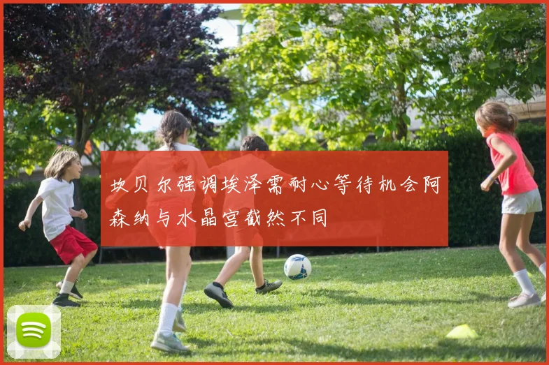 坎贝尔强调埃泽需耐心等待机会阿森纳与水晶宫截然不同