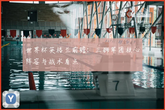 世界杯英格兰前瞻：三狮军团核心阵容与战术看点