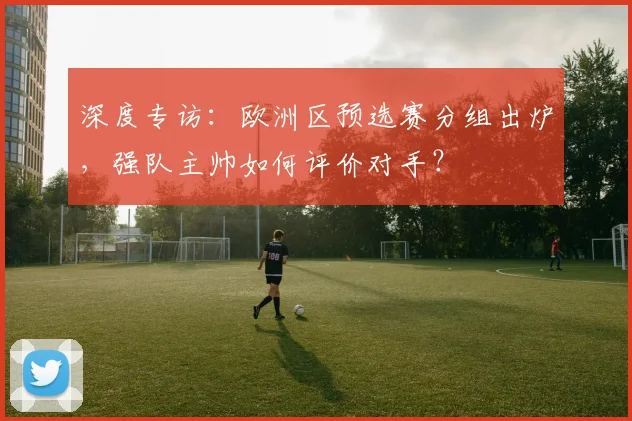 深度专访：欧洲区预选赛分组出炉，强队主帅如何评价对手？