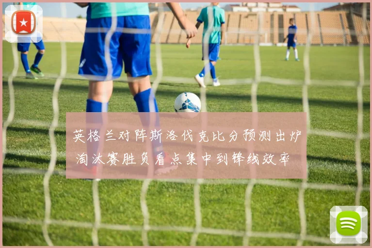 英格兰对阵斯洛伐克比分预测出炉 淘汰赛胜负看点集中到锋线效率