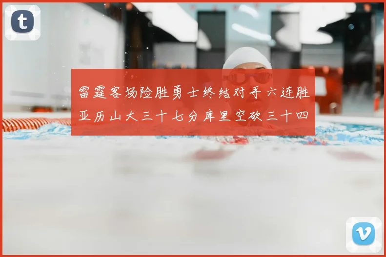 雷霆客场险胜勇士终结对手六连胜亚历山大三十七分库里空砍三十四分