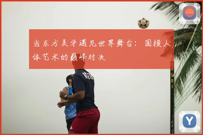 当东方美学遇见世界舞台：国模人体艺术的巅峰对决