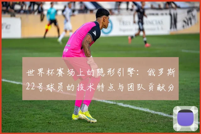 世界杯赛场上的隐形引擎：俄罗斯22号球员的技术特点与团队贡献分析