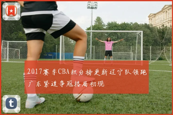 2017赛季CBA积分榜更新辽宁队领跑广东紧追争冠格局初现