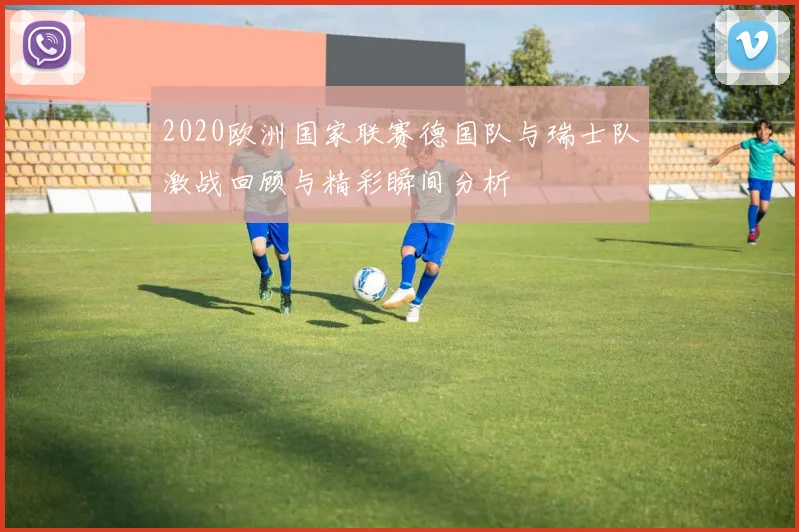 2020欧洲国家联赛德国队与瑞士队激战回顾与精彩瞬间分析