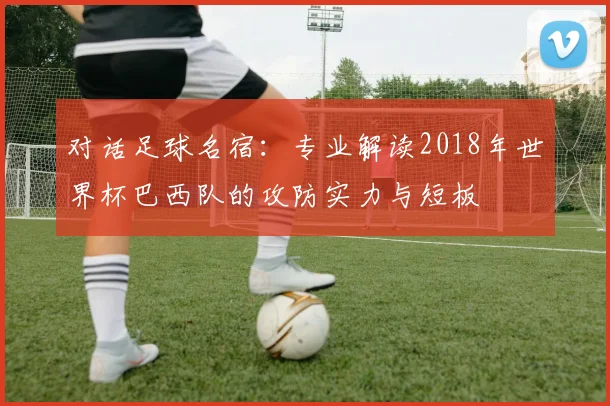 对话足球名宿：专业解读2018年世界杯巴西队的攻防实力与短板