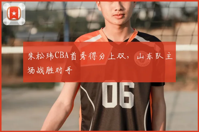 朱松玮CBA首秀得分上双,山东队主场战胜对手