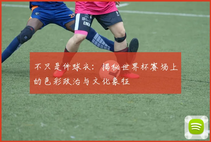 不只是件球衣：揭秘世界杯赛场上的色彩政治与文化象征