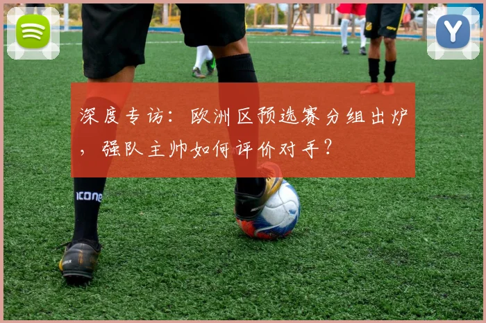 深度专访：欧洲区预选赛分组出炉，强队主帅如何评价对手？