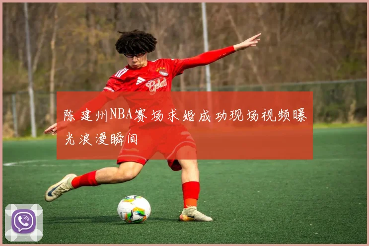 陈建州NBA赛场求婚成功现场视频曝光浪漫瞬间