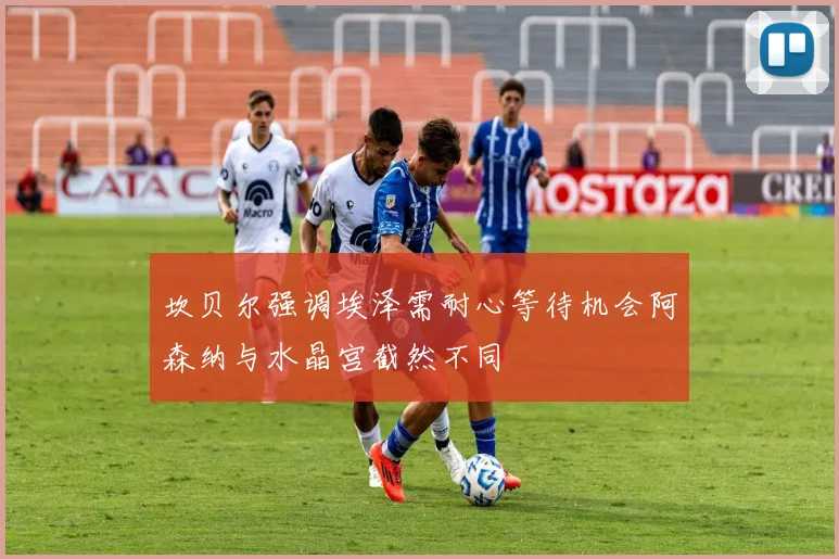 坎贝尔强调埃泽需耐心等待机会阿森纳与水晶宫截然不同