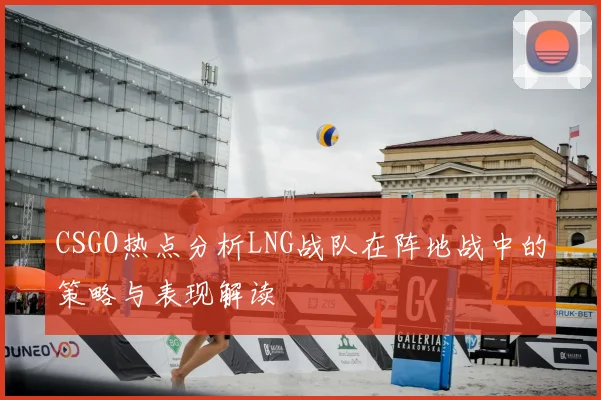 CSGO热点分析LNG战队在阵地战中的策略与表现解读