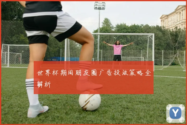 世界杯期间朋友圈广告投放策略全解析