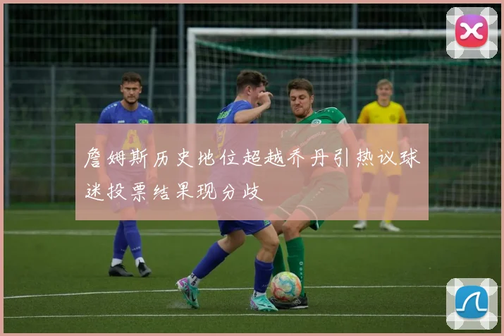 詹姆斯历史地位超越乔丹引热议球迷投票结果现分歧