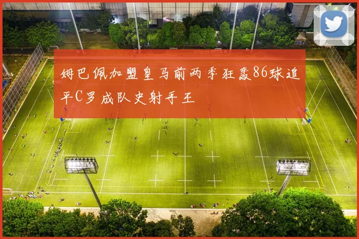 姆巴佩加盟皇马前两季狂轰86球追平C罗成队史射手王