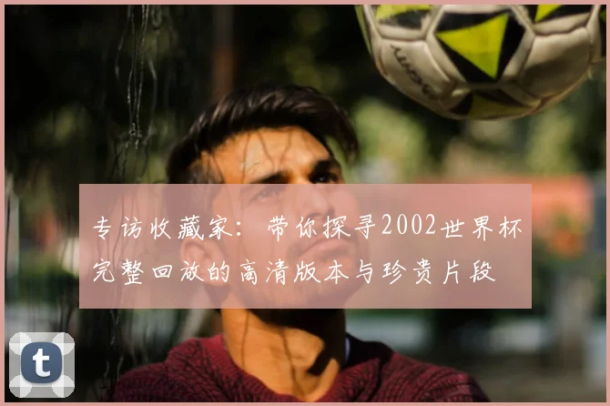专访收藏家:带你探寻2002世界杯完整回放的高清版本与珍贵片段