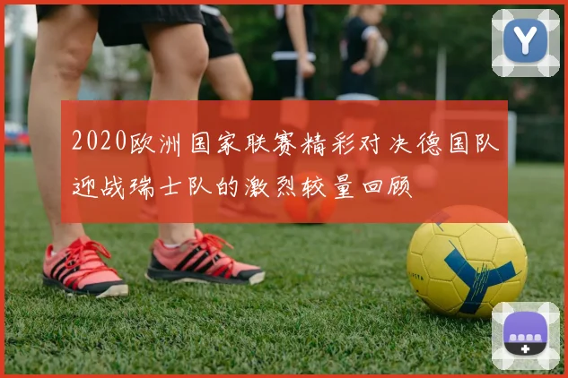 2020欧洲国家联赛精彩对决德国队迎战瑞士队的激烈较量回顾