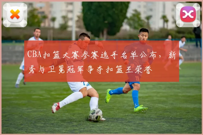 CBA扣篮大赛参赛选手名单公布,新秀与卫冕冠军争夺扣篮王荣誉