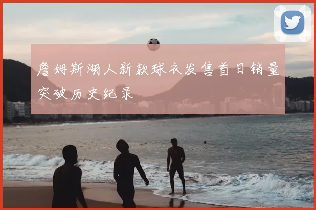 詹姆斯湖人新款球衣发售首日销量突破历史纪录