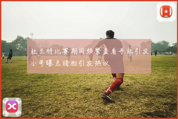 杜兰特比赛期间频繁查看手机引发小号曝光猜测引发热议