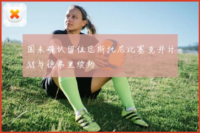国米确认留住巴斯托尼比塞克并计划与德弗里续约