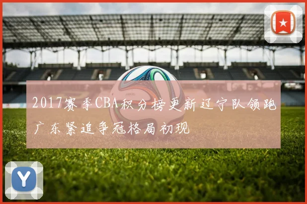 2017赛季CBA积分榜更新辽宁队领跑广东紧追争冠格局初现
