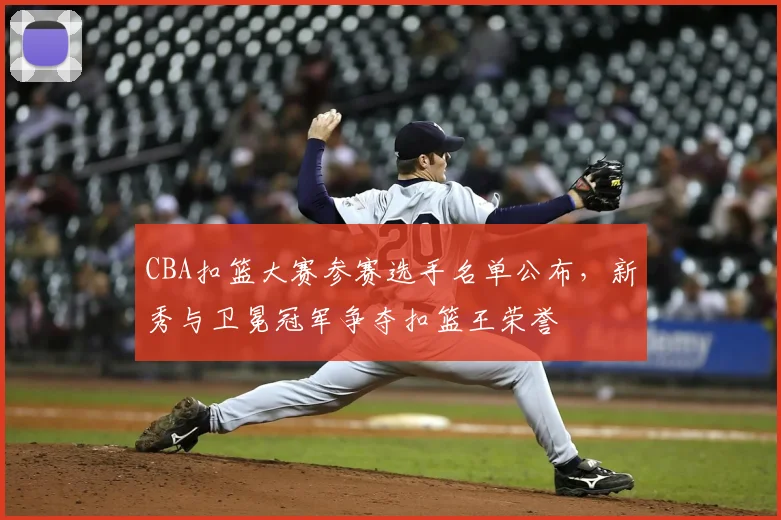 CBA扣篮大赛参赛选手名单公布,新秀与卫冕冠军争夺扣篮王荣誉