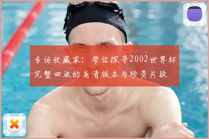 专访收藏家：带你探寻2002世界杯完整回放的高清版本与珍贵片段