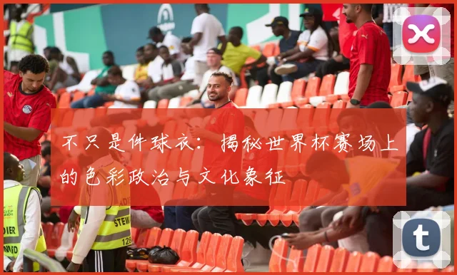 不只是件球衣：揭秘世界杯赛场上的色彩政治与文化象征