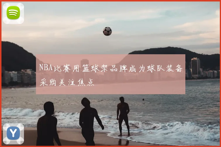 NBA比赛用篮球架品牌成为球队装备采购关注焦点