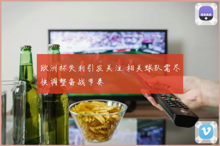 欧洲杯失利引发关注 相关球队需尽快调整备战节奏