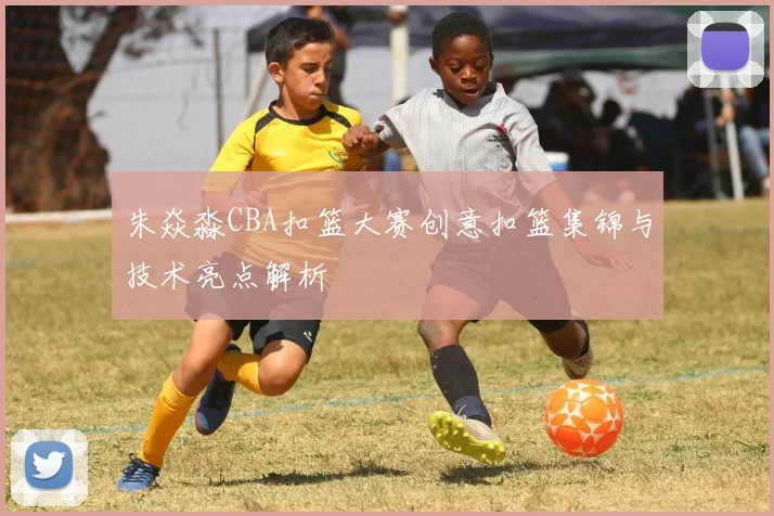 朱焱淼CBA扣篮大赛创意扣篮集锦与技术亮点解析