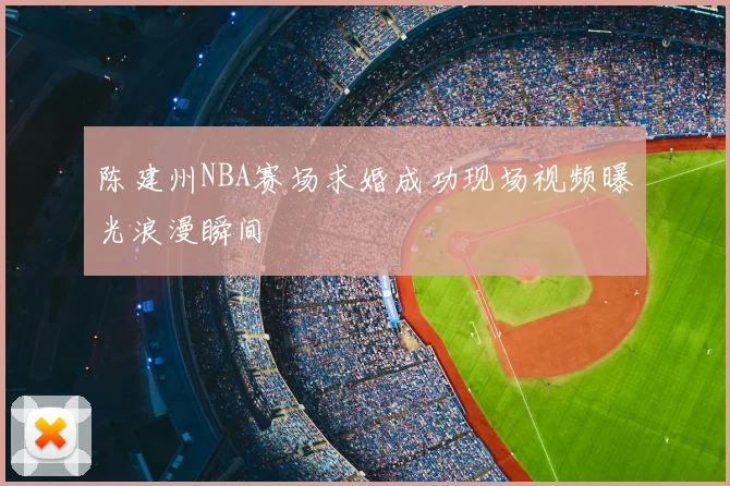 陈建州NBA赛场求婚成功现场视频曝光浪漫瞬间