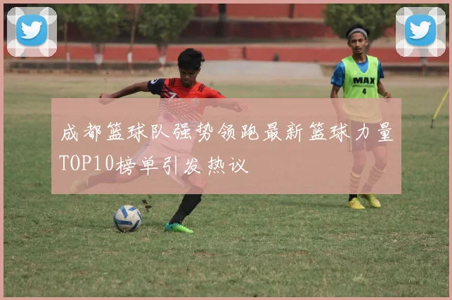 成都篮球队强势领跑最新篮球力量TOP10榜单引发热议