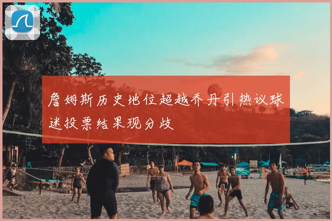 詹姆斯历史地位超越乔丹引热议球迷投票结果现分歧