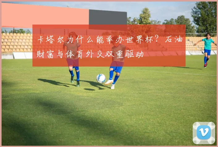 卡塔尔为什么能举办世界杯？石油财富与体育外交双重驱动