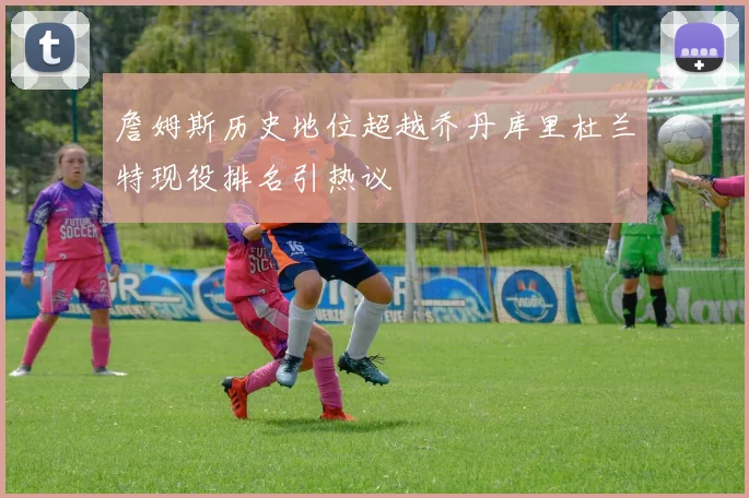 詹姆斯历史地位超越乔丹库里杜兰特现役排名引热议