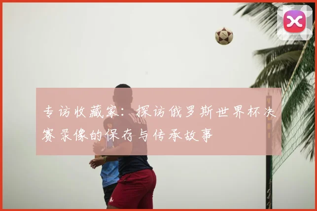 专访收藏家：探访俄罗斯世界杯决赛录像的保存与传承故事