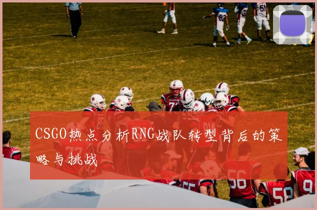 CSGO热点分析RNG战队转型背后的策略与挑战