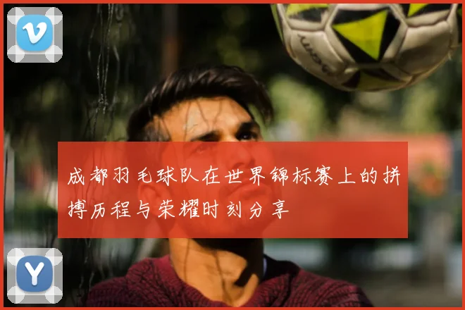 成都羽毛球队在世界锦标赛上的拼搏历程与荣耀时刻分享
