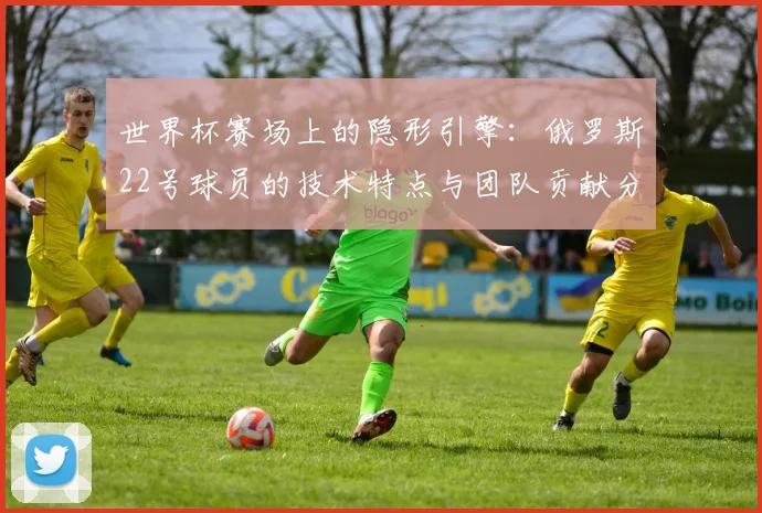世界杯赛场上的隐形引擎：俄罗斯22号球员的技术特点与团队贡献分析
