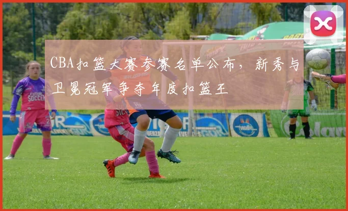 CBA扣篮大赛参赛名单公布，新秀与卫冕冠军争夺年度扣篮王