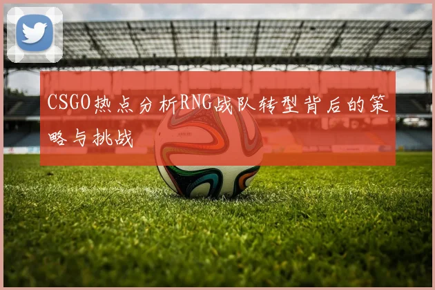 CSGO热点分析RNG战队转型背后的策略与挑战