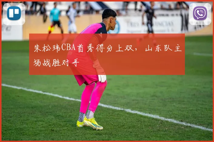 朱松玮CBA首秀得分上双,山东队主场战胜对手