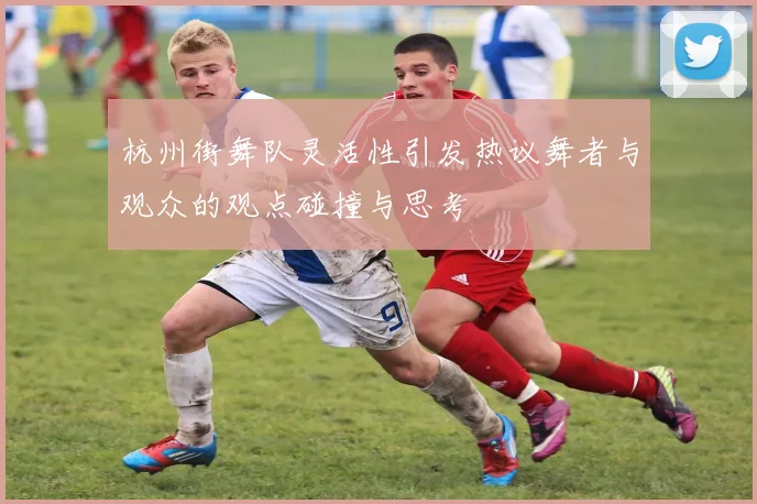 杭州街舞队灵活性引发热议舞者与观众的观点碰撞与思考